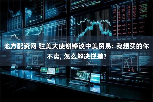地方配资网 驻美大使谢锋谈中美贸易: 我想买的你不卖, 怎么解决逆差?