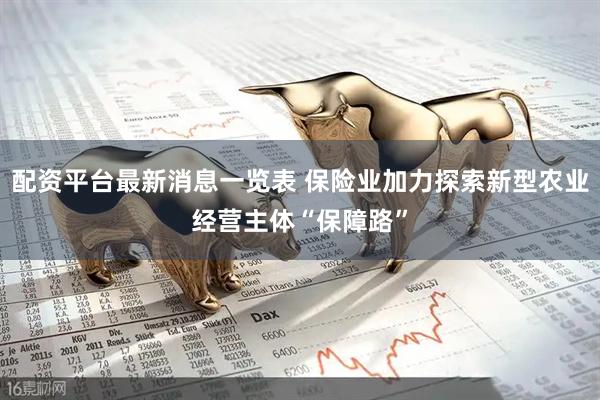配资平台最新消息一览表 保险业加力探索新型农业经营主体“保障路”