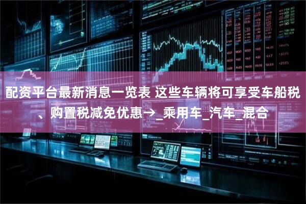配资平台最新消息一览表 这些车辆将可享受车船税、购置税减免优惠→_乘用车_汽车_混合