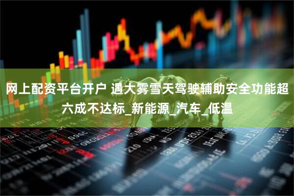 网上配资平台开户 遇大雾雪天驾驶辅助安全功能超六成不达标_新能源_汽车_低温