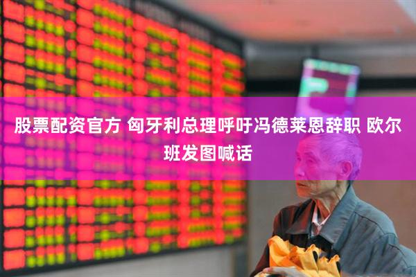 股票配资官方 匈牙利总理呼吁冯德莱恩辞职 欧尔班发图喊话