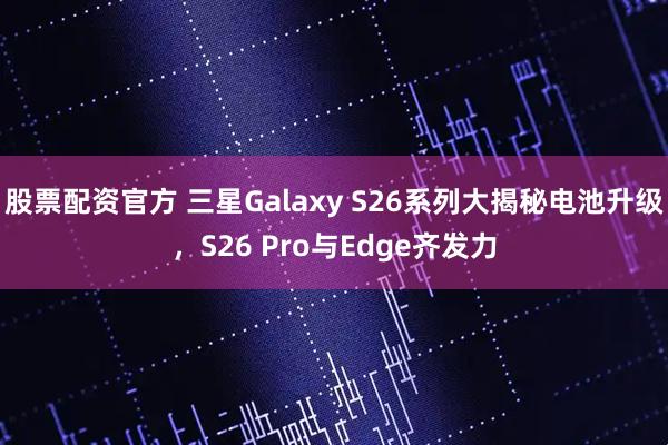 股票配资官方 三星Galaxy S26系列大揭秘电池升级，S26 Pro与Edge齐发力