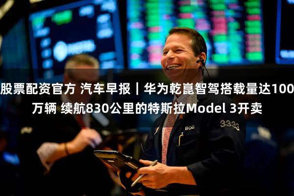 股票配资官方 汽车早报｜华为乾崑智驾搭载量达100万辆 续航830公里的特斯拉Model 3开卖