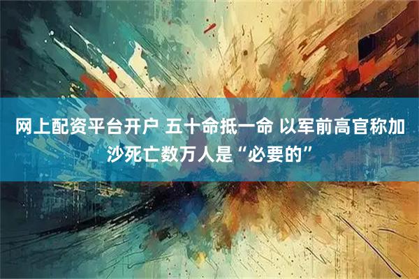 网上配资平台开户 五十命抵一命 以军前高官称加沙死亡数万人是“必要的”