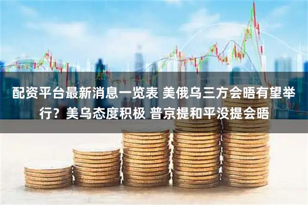 配资平台最新消息一览表 美俄乌三方会晤有望举行？美乌态度积极 普京提和平没提会晤