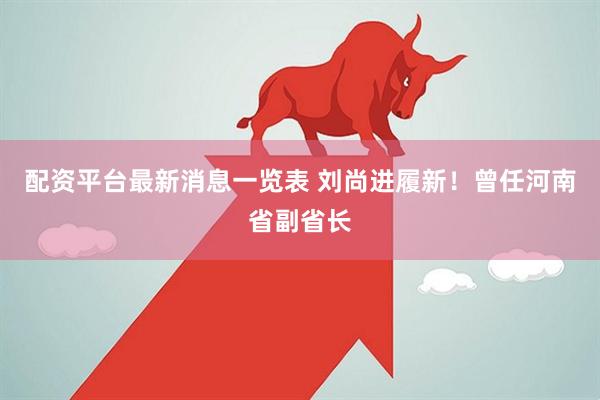 配资平台最新消息一览表 刘尚进履新！曾任河南省副省长