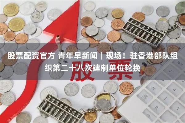 股票配资官方 青年早新闻｜现场！驻香港部队组织第二十八次建制单位轮换