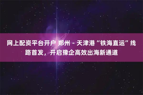 网上配资平台开户 郑州－天津港“铁海直运”线路首发，开启豫企高效出海新通道