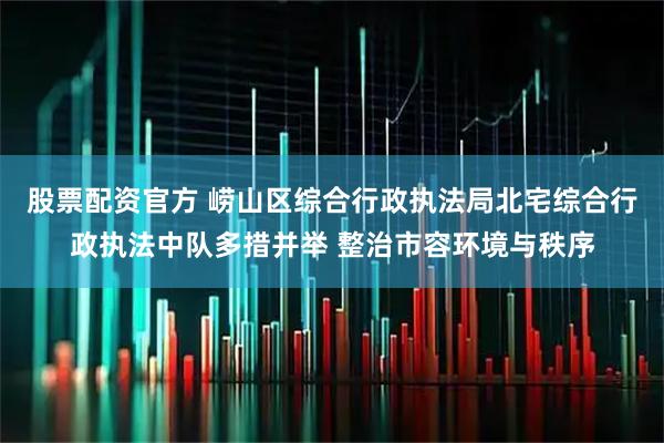 股票配资官方 崂山区综合行政执法局北宅综合行政执法中队多措并举 整治市容环境与秩序