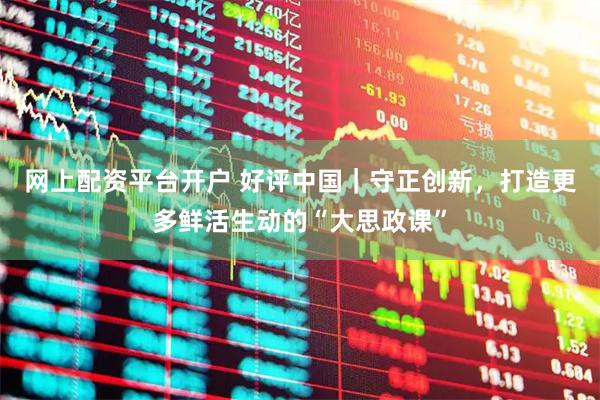 网上配资平台开户 好评中国｜守正创新，打造更多鲜活生动的“大思政课”