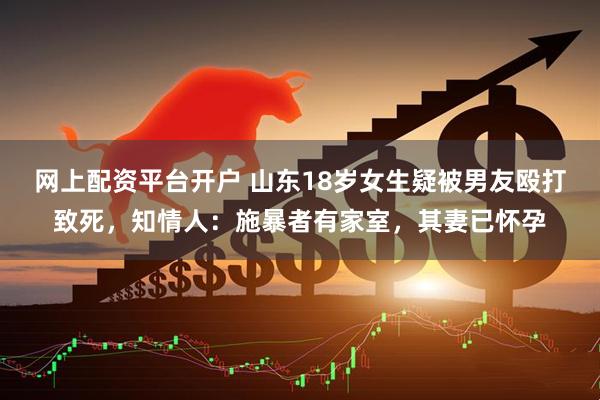网上配资平台开户 山东18岁女生疑被男友殴打致死，知情人：施暴者有家室，其妻已怀孕