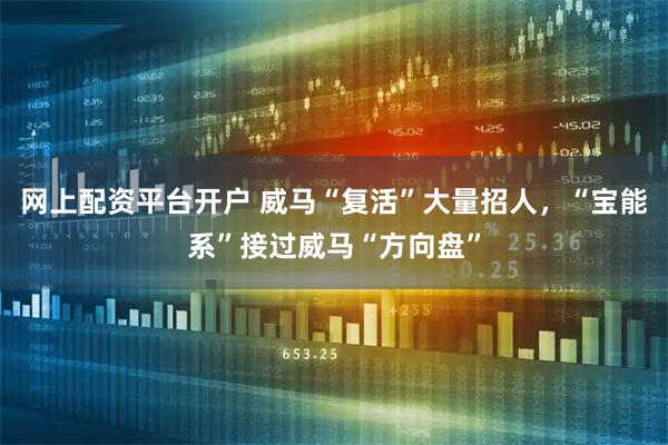 网上配资平台开户 威马“复活”大量招人，“宝能系”接过威马“方向盘”