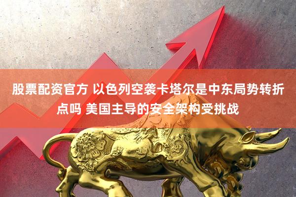 股票配资官方 以色列空袭卡塔尔是中东局势转折点吗 美国主导的安全架构受挑战