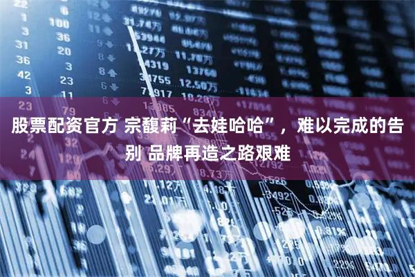 股票配资官方 宗馥莉“去娃哈哈”，难以完成的告别 品牌再造之路艰难