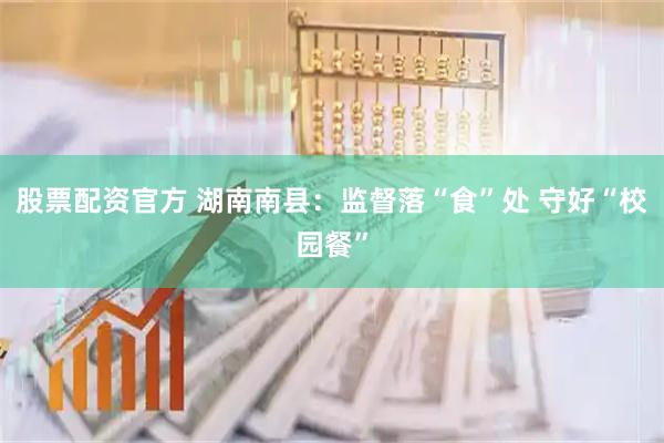 股票配资官方 湖南南县：监督落“食”处 守好“校园餐”