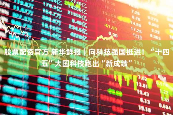 股票配资官方 新华鲜报｜向科技强国挺进！“十四五”大国科技跑出“新成绩”