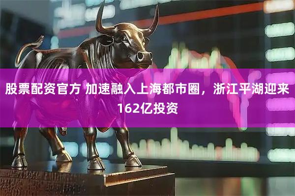 股票配资官方 加速融入上海都市圈，浙江平湖迎来162亿投资