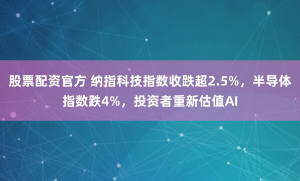 股票配资官方 纳指科技指数收跌超2.5%，半导体指数跌4%，投资者重新估值AI
