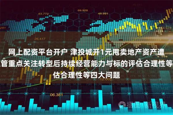 网上配资平台开户 津投城开1元甩卖地产资产遭问询，监管重点关注转型后持续经营能力与标的评估合理性等四大问题