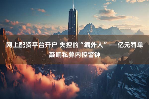 网上配资平台开户 失控的“编外人”——亿元罚单敲响私募内控警钟