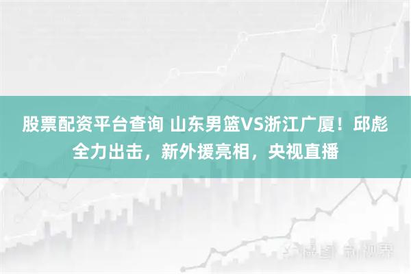 股票配资平台查询 山东男篮VS浙江广厦！邱彪全力出击，新外援亮相，央视直播