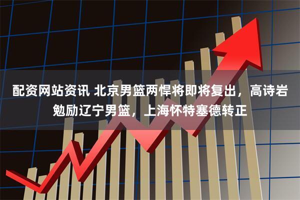 配资网站资讯 北京男篮两悍将即将复出，高诗岩勉励辽宁男篮，上海怀特塞德转正