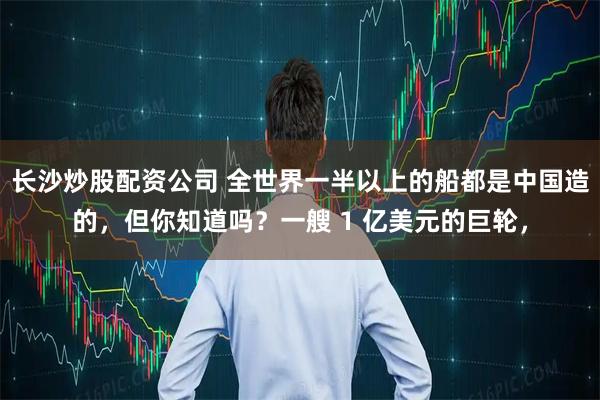 长沙炒股配资公司 全世界一半以上的船都是中国造的，但你知道吗？一艘 1 亿美元的巨轮，