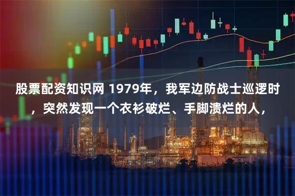 股票配资知识网 1979年，我军边防战士巡逻时，突然发现一个衣衫破烂、手脚溃烂的人，